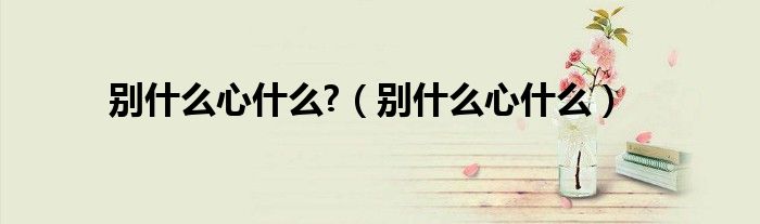 别什么心什么?（别什么心什么）