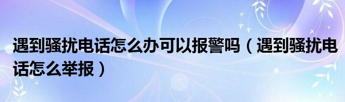 遇到骚扰电话怎么办可以报警吗（遇到骚扰电话怎么举报）