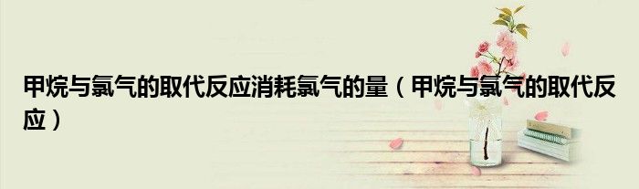 甲烷与氯气的取代反应消耗氯气的量（甲烷与氯气的取代反应）