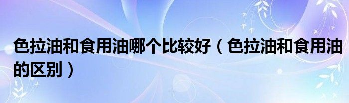 色拉油和食用油哪个比较好（色拉油和食用油的区别）