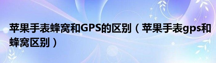 苹果手表蜂窝和GPS的区别（苹果手表gps和蜂窝区别）