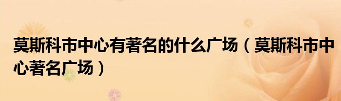 莫斯科市中心有著名的什么广场（莫斯科市中心著名广场）