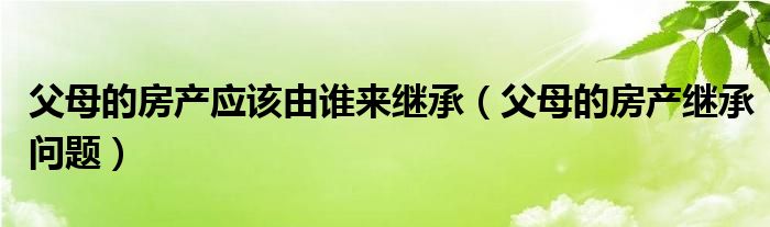 父母的房产应该由谁来继承（父母的房产继承问题）