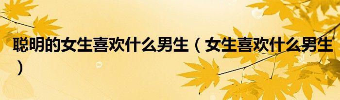 聪明的女生喜欢什么男生（女生喜欢什么男生）