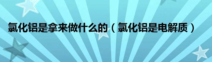 氯化铝是拿来做什么的（氯化铝是电解质）