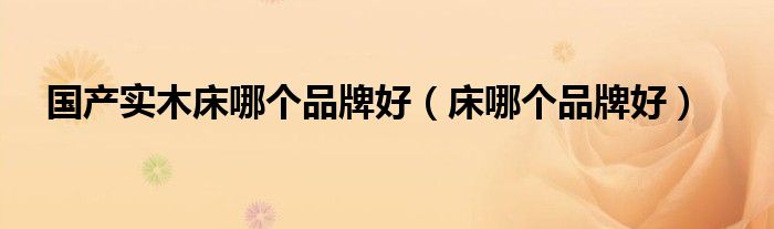 国产实木床哪个品牌好（床哪个品牌好）