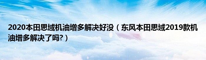 2020本田思域机油增多解决好没（东风本田思域2019款机油增多解决了吗?）