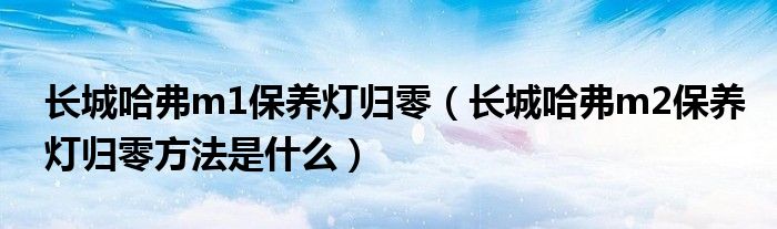 长城哈弗m1保养灯归零（长城哈弗m2保养灯归零方法是什么）
