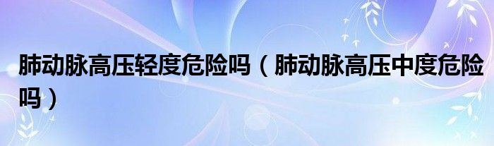 肺动脉高压轻度危险吗（肺动脉高压中度危险吗）
