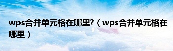 wps合并单元格在哪里?（wps合并单元格在哪里）