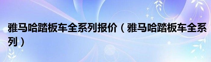雅马哈踏板车全系列报价（雅马哈踏板车全系列）
